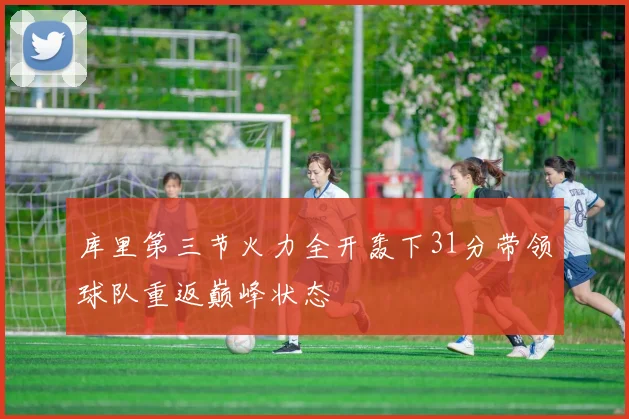库里第三节火力全开轰下31分带领球队重返巅峰状态
