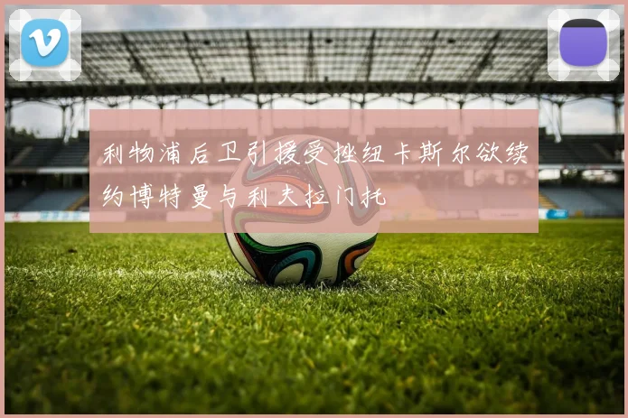 利物浦后卫引援受挫纽卡斯尔欲续约博特曼与利夫拉门托
