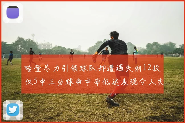 哈登尽力引领球队却遭遇失利12投仅5中三分球命中率低迷表现令人失望