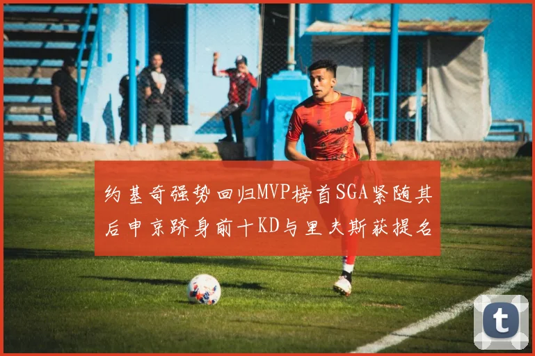 约基奇强势回归MVP榜首SGA紧随其后申京跻身前十KD与里夫斯获提名