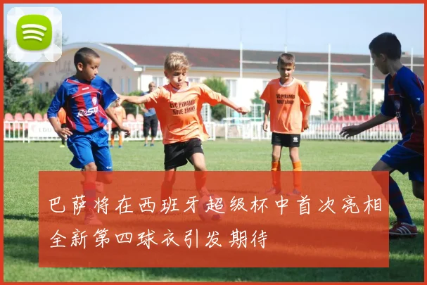 巴萨将在西班牙超级杯中首次亮相全新第四球衣引发期待