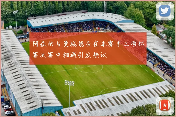 阿森纳与曼城能否在本赛季三项杯赛决赛中相遇引发热议
