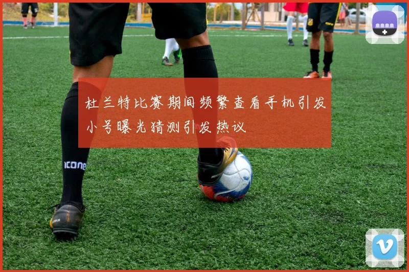 杜兰特比赛期间频繁查看手机引发小号曝光猜测引发热议
