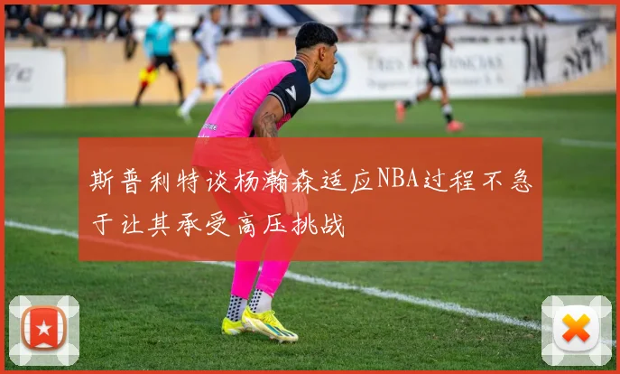 斯普利特谈杨瀚森适应NBA过程不急于让其承受高压挑战