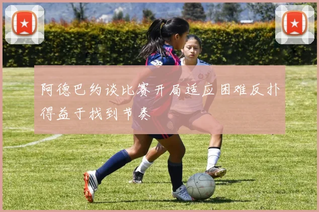 阿德巴约谈比赛开局适应困难反扑得益于找到节奏