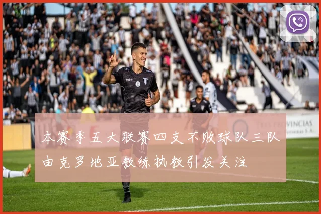 本赛季五大联赛四支不败球队三队由克罗地亚教练执教引发关注