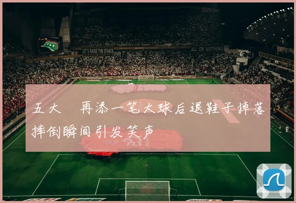 五大囧再添一笔大球后退鞋子掉落摔倒瞬间引发笑声