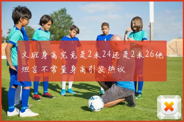 文班身高究竟是2米24还是2米26他坦言不常量身高引发热议