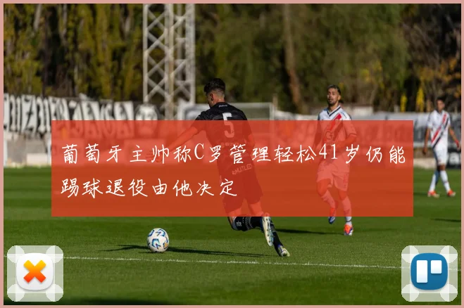 葡萄牙主帅称C罗管理轻松41岁仍能踢球退役由他决定