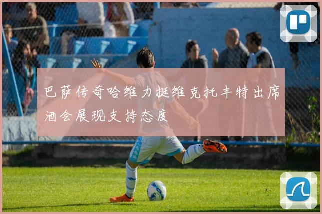巴萨传奇哈维力挺维克托丰特出席酒会展现支持态度