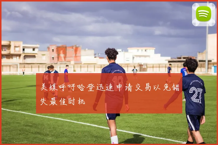 美媒呼吁哈登迅速申请交易以免错失最佳时机