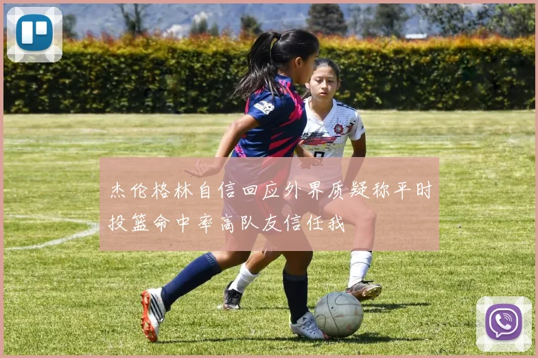 杰伦格林自信回应外界质疑称平时投篮命中率高队友信任我