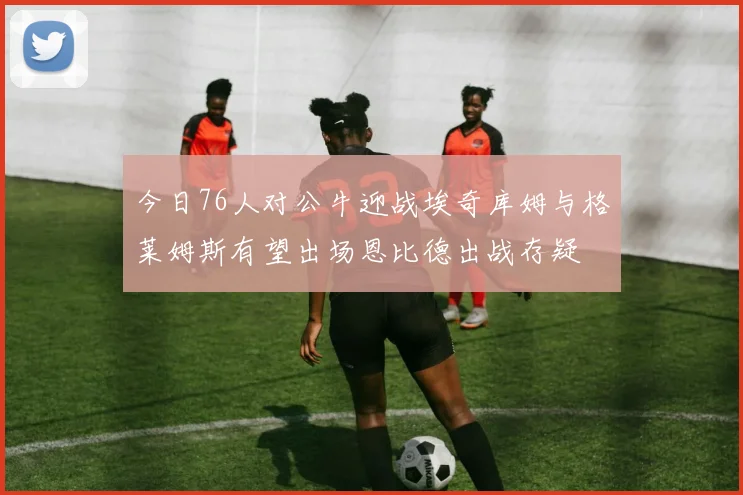 今日76人对公牛迎战埃奇库姆与格莱姆斯有望出场恩比德出战存疑